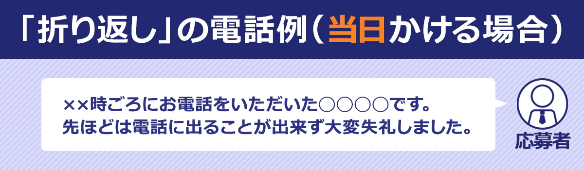 【「折り返し」の電話例（当日かける場合）】応募者：××時ごろにお電話をいただいた◯◯です。先ほどは電話に出ることが出来ず大変失礼しました。