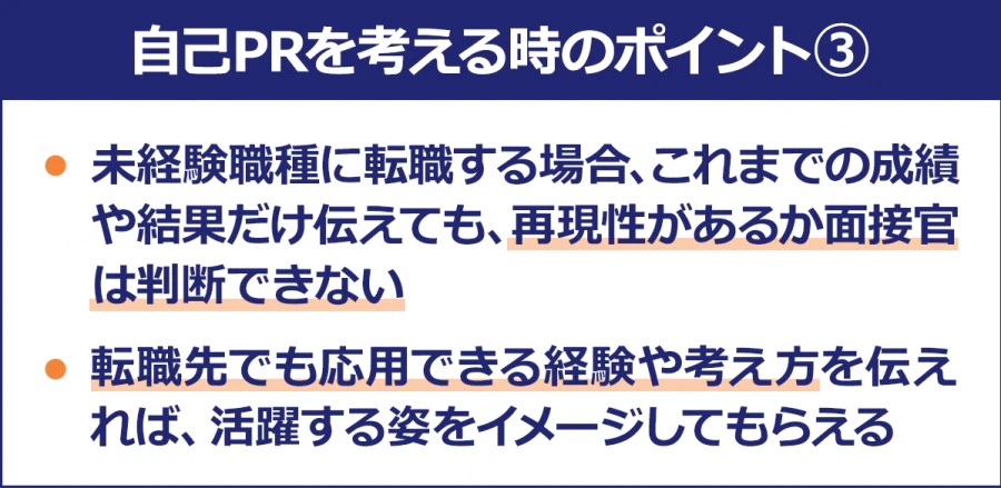 【自己PRを考える時のポイント3】・未経験職種に転職する場合、これまでの成績や結果だけ伝えても、再現性があるか面接官は判断できない/・転職先でも応用できる経験や考え方を伝えれば、活躍する姿をイメージしてもらえる
