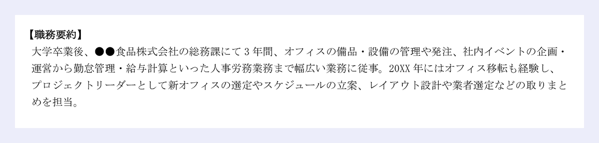 【職務要約】｜／大学卒業後、●●食品株式会社の総務課にて3年間、オフィスの備品・設備の管理や発注、社内イベントの企画・運営から勤怠管理・給与計算といった人事労務業務まで幅広い業務に従事。20XX年にはオフィス移転も経験し、プロジェクトリーダーとして新オフィスの選定やスケジュールの立案、レイアウト設計や業者選定などの取りまとめを担当。