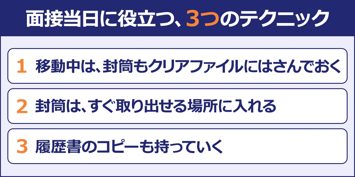 面接当日に役立つテクニックは3点。1、移動中は、封筒もクリアファイルにはさんでおく。2、封筒は、すぐ取り出せる場所に入れる。3、履歴書のコピーも持っていく。