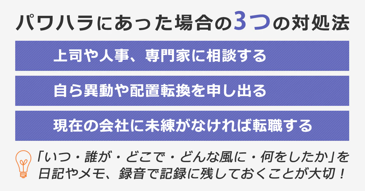 「パワハラにあった場合の3つの対処法」・上司や人事、専門家に相談する。・自ら異動や配置転換を申し出る。・現在の会社に未練がなければ転職する。※「いつ・誰が・どこで・どんな風に・何をしたか」を日記やメモ、録音で記録に残しておくことが大切!