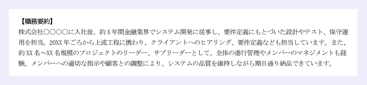 「職務要約」 株式会社〇〇〇〇に入社後、約X年間金融業界でシステム開発に従事し、要件定義にもとづいた設計やテスト、保守運用を担当、20XX年ごろから重量工程に携わり、クライアントへのヒアリング、要件定義なども担当しています。また、約XX名～XX名規模のプロジェクトのリーダー、サブリーダーとして、全体の進行管理やメンバーのマネジメントも経験 メンバーへの適切な指示や顧客との調整により、システムの品質を維持しながら期日通り納品できています。