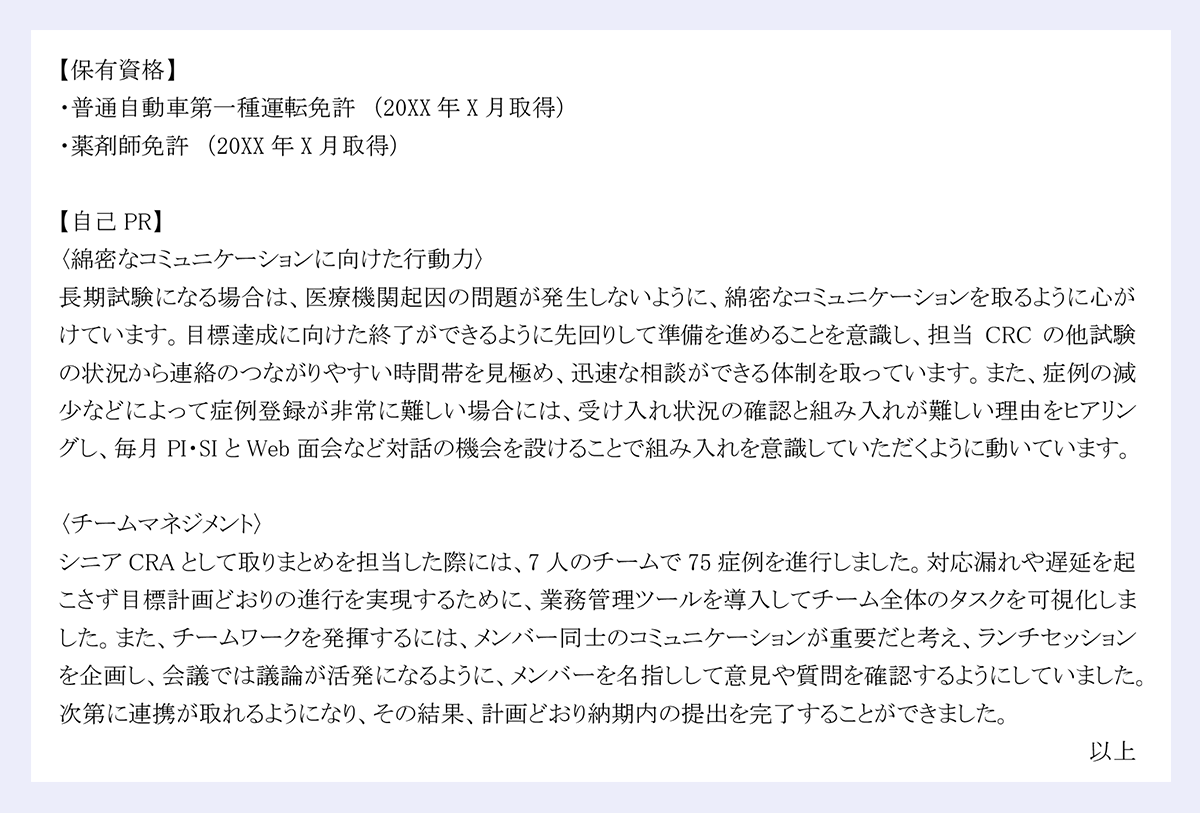 【保有資格】 ・普通自動車第一種運転免許 (20XX年X月取得) ・薬剤師免許 (20XX年X月取得) 【自己PR】 〈綿密なコミュニケーションに向けた行動力〉 長期試験になる場合は、医療機関起因の問題が発生しないように、綿密なコミュニケーションを取るように心がけています。目標達成に向けた終了ができるように先回りして準備を進めることを意識し、担当CRCの他試験の状況から連絡のつながりやすい時間帯を見極め、迅速な相談ができる体制を取っています。また、症例の減少などによって症例登録が非常に難しい場合には、受け入れ状況の確認と組み入れが難しい理由をヒアリングし、毎月PI・SIとWeb面会など対話の機会を設けることで組み入れを意識していただくように動いています。 〈チームマネジメント〉 シニアCRAとして取りまとめを担当した際には、7人のチームで75症例を進行しました。対応漏れや遅延を起こさず目標計画どおりの進行を実現するために、業務管理ツールを導入してチーム全体のタスクを可視化しました。また、チームワークを発揮するには、メンバー同士のコミュニケーションが重要だと考え、ランチセッションを企画し、会議では議論が活発になるように、メンバーを名指しして意見や質問を確認するようにしていました。次第に連携が取れるようになり、その結果、計画どおり納期内の提出を完了することができました。