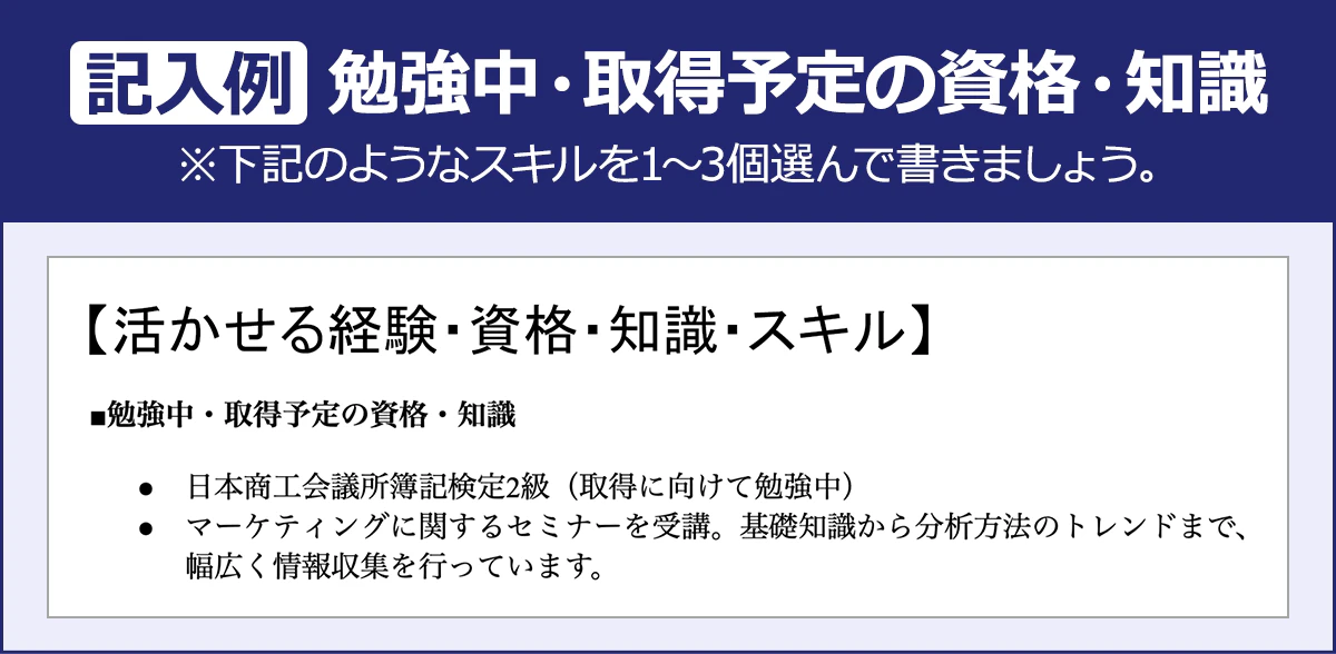 【記入例：勉強中・取得予定の資格・知識】※下記のようなスキルを１～３個選んで書きましょう。【活かせる経験・資格・知識・スキル】■勉強中・取得予定の資格・知識｜・日本商工会議所簿記検定2級（取得に向けて勉強中）／・マーケティングに関するセミナーを受講。基礎知識から分析方法のトレンドまで、幅広く情報収集を行っています。