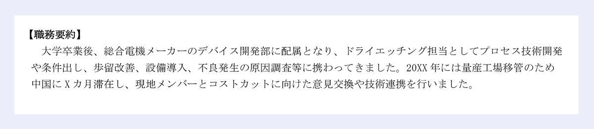 【職務要約】大学卒業後、総合電機メーカーのデバイス開発部に配属となり、ドライエッチング担当としてプロセス技術開発や条件出し、歩留改善、設備導入、不良発生の原因調査等に携わってきました。20XX年には量産工場移管のため中国にXカ月滞在し、現地メンバーとコストカットに向けた意見交換や技術連携を行いました。