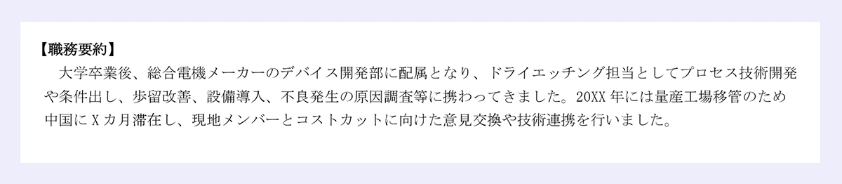 【職務要約】大学卒業後、総合電機メーカーのデバイス開発部に配属となり、ドライエッチング担当としてプロセス技術開発や条件出し、歩留改善、設備導入、不良発生の原因調査等に携わってきました。20XX年には量産工場移管のため中国にXカ月滞在し、現地メンバーとコストカットに向けた意見交換や技術連携を行いました。