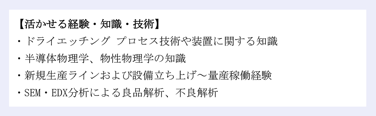 【活かせる経験・知識・技術】欄:ドライエッチングプロセス技術や装置に関する知識/半導体物理学、物性物理学の知識/新規生産ラインおよび設備立ち上げ~量産稼働経験/SEM・EDX分析による良品解析、不良解析