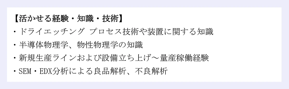 【活かせる経験・知識・技術】欄:ドライエッチングプロセス技術や装置に関する知識/半導体物理学、物性物理学の知識/新規生産ラインおよび設備立ち上げ~量産稼働経験/SEM・EDX分析による良品解析、不良解析
