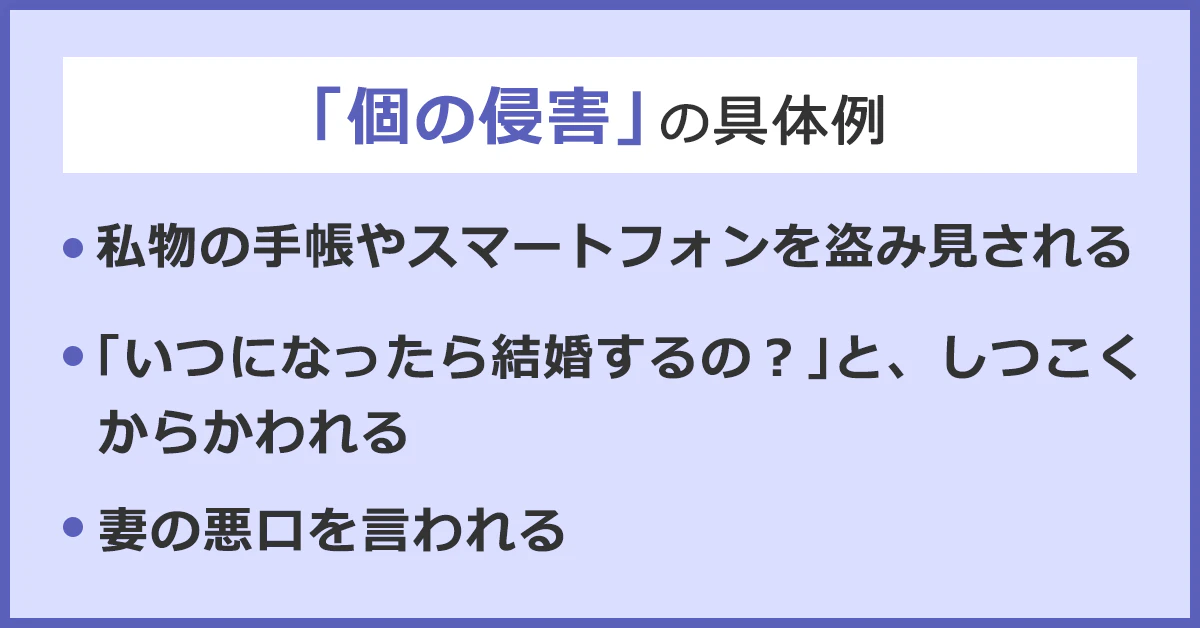 「個の侵害」の具体例。・私物の手帳やスマートフォンを盗み見られる。・「いつになったら結婚するの?」としつこくからかわれる。・妻の陰口を言われる。