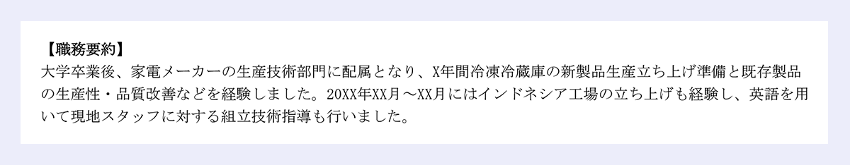 【職務要約】|大学卒業後、家電メーカーの生産技術部門に配属となり、X年間冷凍冷蔵庫の新製品生産立ち上げ準備と既存製品の生産性・品質改善などを経験しました。20XX年XX月～XX月にはインドネシア工場の立ち上げも経験し、英語を用いて現地スタッフに対する組立技術指導も行いました。