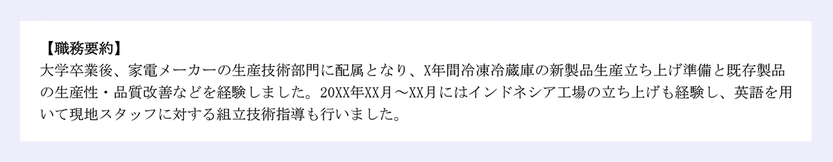 【職務要約】|大学卒業後、家電メーカーの生産技術部門に配属となり、X年間冷凍冷蔵庫の新製品生産立ち上げ準備と既存製品の生産性・品質改善などを経験しました。20XX年XX月～XX月にはインドネシア工場の立ち上げも経験し、英語を用いて現地スタッフに対する組立技術指導も行いました。