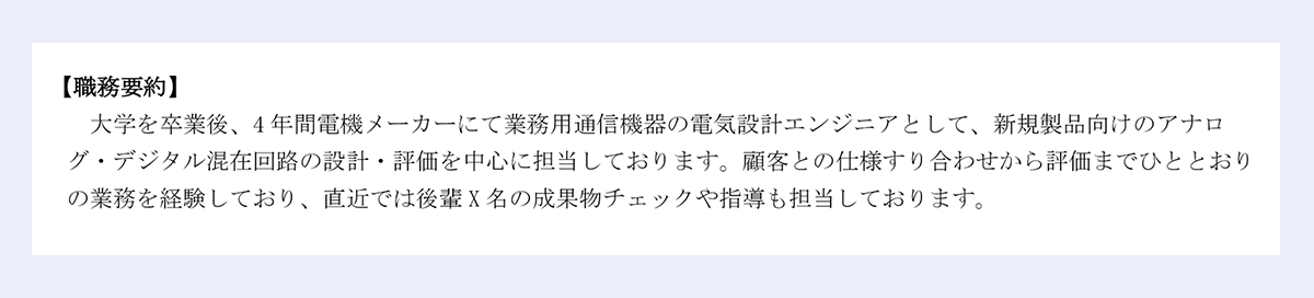 【職務要約】大学を卒業後、4年間電機メーカーにて業務用通信機器の電気設計エンジニアとして、新規製品向けのアナログ・デジタル混在回路の設計・評価を中心に担当しております。顧客との仕様すり合わせから評価までひととおりの業務を経験しており、直近では後輩X名の成果物チェックや指導も担当しております。
