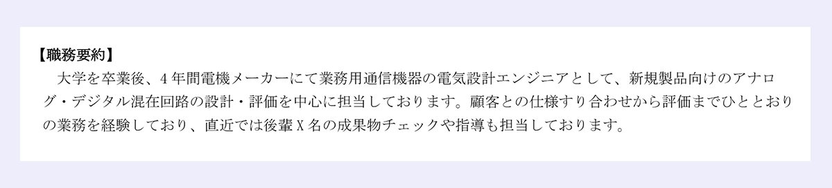 【職務要約】大学を卒業後、4年間電機メーカーにて業務用通信機器の電気設計エンジニアとして、新規製品向けのアナログ・デジタル混在回路の設計・評価を中心に担当しております。顧客との仕様すり合わせから評価までひととおりの業務を経験しており、直近では後輩X名の成果物チェックや指導も担当しております。