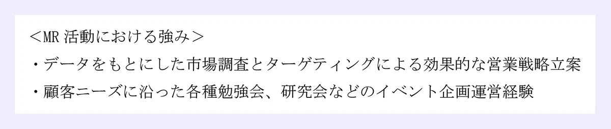 ＜MR活動における強み＞ |・データをもとにした市場調査とターゲティングによる効果的な営業戦略立案 |・顧客ニーズに沿った各種勉強会、研究会などのイベント企画運営経験