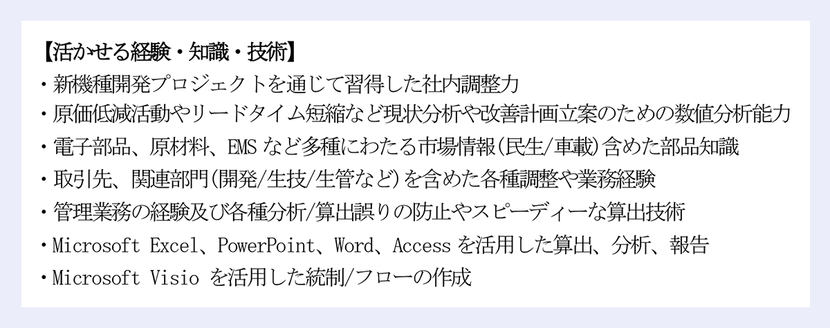 【活かせる経験・知識・技術】|・新機種開発プロジェクトを通じて習得した社内調整力|・原価低減活動やリードタイム短縮など現状分析や改善計画立案のための数値分析能力|・電子部品、原材料、EMS など多種にわたる市場情報(民生/車載)含めた部品知識|・取引先、関連部門(開発/生技/生管など)を含めた各種調整や業務経験|・管理業務の経験及び各種分析/算出誤りの防止やスピーディーな算出技術|・Microsoft Excel、PowerPoint、Word、Access を活用した算出、分析、報告|・Microsoft Visio を活用した統制/フローの作成