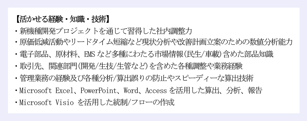 【活かせる経験・知識・技術】|・新機種開発プロジェクトを通じて習得した社内調整力|・原価低減活動やリードタイム短縮など現状分析や改善計画立案のための数値分析能力|・電子部品、原材料、EMS など多種にわたる市場情報(民生/車載)含めた部品知識|・取引先、関連部門(開発/生技/生管など)を含めた各種調整や業務経験|・管理業務の経験及び各種分析/算出誤りの防止やスピーディーな算出技術|・Microsoft Excel、PowerPoint、Word、Access を活用した算出、分析、報告|・Microsoft Visio を活用した統制/フローの作成