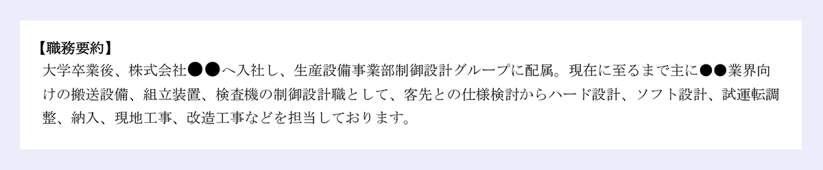 【職務要約】 大学卒業後、株式会社●●へ入社し、生産設備事業部制御設計グループに配属。現在に至るまで主に●●業界向 けの搬送設備、組立装置、検査機の制御設計職として、客先との仕様検討からハード設計、ソフト設計、試運転調 整、納入、現地工事、改造工事などを担当しております。