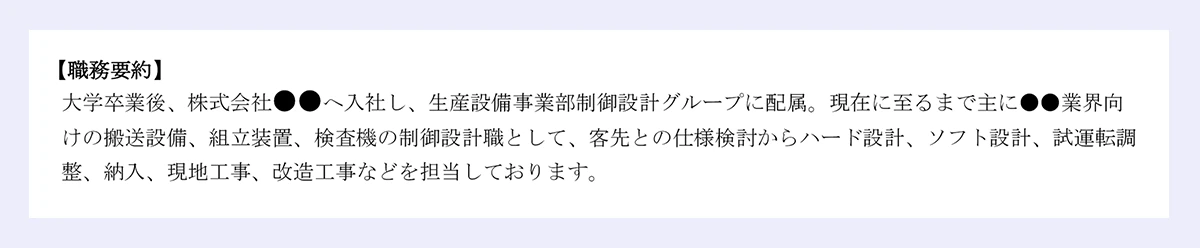 【職務要約】 大学卒業後、株式会社●●へ入社し、生産設備事業部制御設計グループに配属。現在に至るまで主に●●業界向 けの搬送設備、組立装置、検査機の制御設計職として、客先との仕様検討からハード設計、ソフト設計、試運転調 整、納入、現地工事、改造工事などを担当しております。