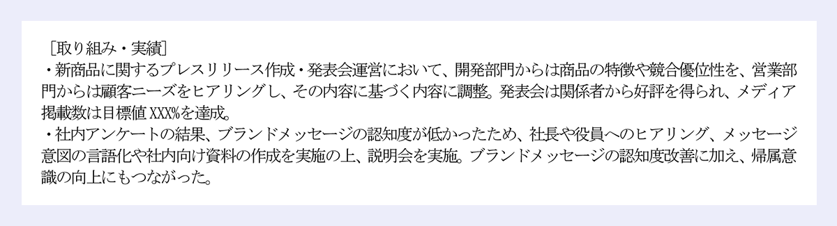 [取り組み・実績]｜・新商品に関するプレスリリース作成・発表会運営において、開発部門からは商品の特徴や競合優位性を、営業部門からは顧客ニーズをヒアリングし、その内容に基づく内容に調整。発表会は関係者から好評を得られ、メディア掲載数は目標値XXX%を達成。｜・社内アンケートの結果、ブランドメッセージの認知度が低かったため、社長や役員へのヒアリング、メッセージ意図の言語化や社内向け資料の作成を実施の上、説明会を実施。ブランドメッセージの認知度改善に加え、帰属意識の向上にもつながった。