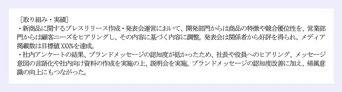 [取り組み・実績]｜・新商品に関するプレスリリース作成・発表会運営において、開発部門からは商品の特徴や競合優位性を、営業部門からは顧客ニーズをヒアリングし、その内容に基づく内容に調整。発表会は関係者から好評を得られ、メディア掲載数は目標値XXX%を達成。｜・社内アンケートの結果、ブランドメッセージの認知度が低かったため、社長や役員へのヒアリング、メッセージ意図の言語化や社内向け資料の作成を実施の上、説明会を実施。ブランドメッセージの認知度改善に加え、帰属意識の向上にもつながった。