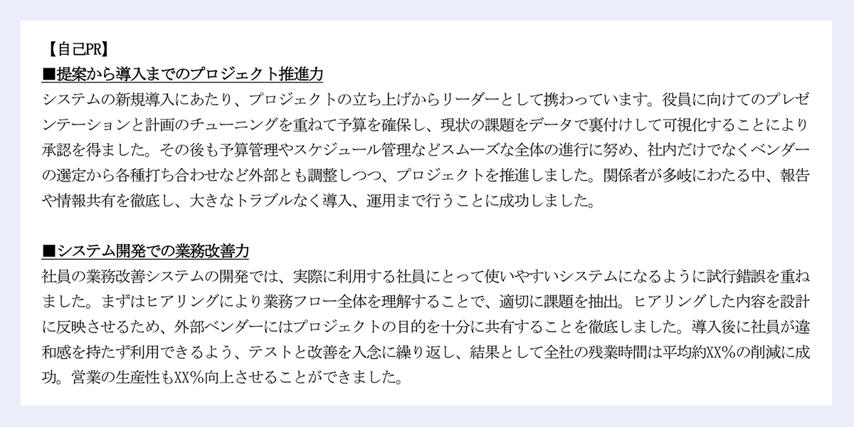 「自己PR」｜■提案から導入までのプロジェクト推進力｜システムの新規導入にあたり、プロジェクトの立ち上げからリーダーとして携わっています。役員に向けてのプレゼンテーションと計画のチューニングを重ねて予算を確保し、現状の課題をデータで裏付けして可視化することにより承認を得ました。その後も予算管理やスケジュール管理などスムーズな全体の進行に努め、社内だけでなくベンダーの選定から各種打ち合わせなど外部とも調整しつつ、プロジェクトを推進しました。関係者が多岐にわたる中、報告や情報共有を徹底し、大きなトラブルなく導入、運用まで行うことに成功しました。｜｜■システム開発での業務改善力｜社員の業務改善システムの開発では、実際に利用する社員にとって使いやすいシステムになるように試行錯誤を重ねました。まずはヒアリングにより業務フロー全体を理解することで、適切に課題を抽出。ヒアリングした内容を設計に反映させるため、外部ベンダーにはプロジェクトの目的を十分に共有することを徹底しました。導入後に社員が違和感を持たず利用できるよう、テストと改善を入念に繰り返し、結果として全社の残業時間は平均約XX％の削減に成功。営業の生産性もXX％向上させることができました。