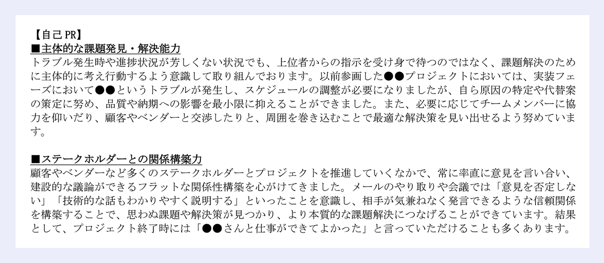 自己 PR】|■主体的な課題発見・解決能力|トラブル発生時や進捗状況が芳しくない状況でも、上位者からの指示を受け身で待つのではなく、課題解決のため|に主体的に考え行動するよう意識して取り組んでおります。以前参画した●●プロジェクトにおいては、実装フェ|ーズにおいて●●というトラブルが発生し、スケジュールの調整が必要になりましたが、自ら原因の特定や代替案|の策定に努め、品質や納期への影響を最小限に抑えることができました。また、必要に応じてチームメンバーに協|力を仰いだり、顧客やベンダーと交渉したりと、周囲を巻き込むことで最適な解決策を見い出せるよう努めています。|■ステークホルダーとの関係構築力|顧客やベンダーなど多くのステークホルダーとプロジェクトを推進していくなかで、常に率直に意見を言い合い、|建設的な議論ができるフラットな関係性構築を心がけてきました。メールのやり取りや会議では「意見を否定しない」「技術的な話もわかりやすく説明する」といったことを意識し、相手が気兼ねなく発言できるような信頼関係|を構築することで、思わぬ課題や解決策が見つかり、より本質的な課題解決につなげることができています。結果として、プロジェクト終了時には「●●さんと仕事ができてよかった」と言っていただけることも多くあります。