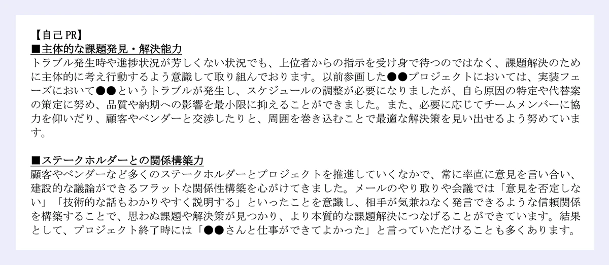 自己 PR】|■主体的な課題発見・解決能力|トラブル発生時や進捗状況が芳しくない状況でも、上位者からの指示を受け身で待つのではなく、課題解決のため|に主体的に考え行動するよう意識して取り組んでおります。以前参画した●●プロジェクトにおいては、実装フェ|ーズにおいて●●というトラブルが発生し、スケジュールの調整が必要になりましたが、自ら原因の特定や代替案|の策定に努め、品質や納期への影響を最小限に抑えることができました。また、必要に応じてチームメンバーに協|力を仰いだり、顧客やベンダーと交渉したりと、周囲を巻き込むことで最適な解決策を見い出せるよう努めています。|■ステークホルダーとの関係構築力|顧客やベンダーなど多くのステークホルダーとプロジェクトを推進していくなかで、常に率直に意見を言い合い、|建設的な議論ができるフラットな関係性構築を心がけてきました。メールのやり取りや会議では「意見を否定しない」「技術的な話もわかりやすく説明する」といったことを意識し、相手が気兼ねなく発言できるような信頼関係|を構築することで、思わぬ課題や解決策が見つかり、より本質的な課題解決につなげることができています。結果として、プロジェクト終了時には「●●さんと仕事ができてよかった」と言っていただけることも多くあります。