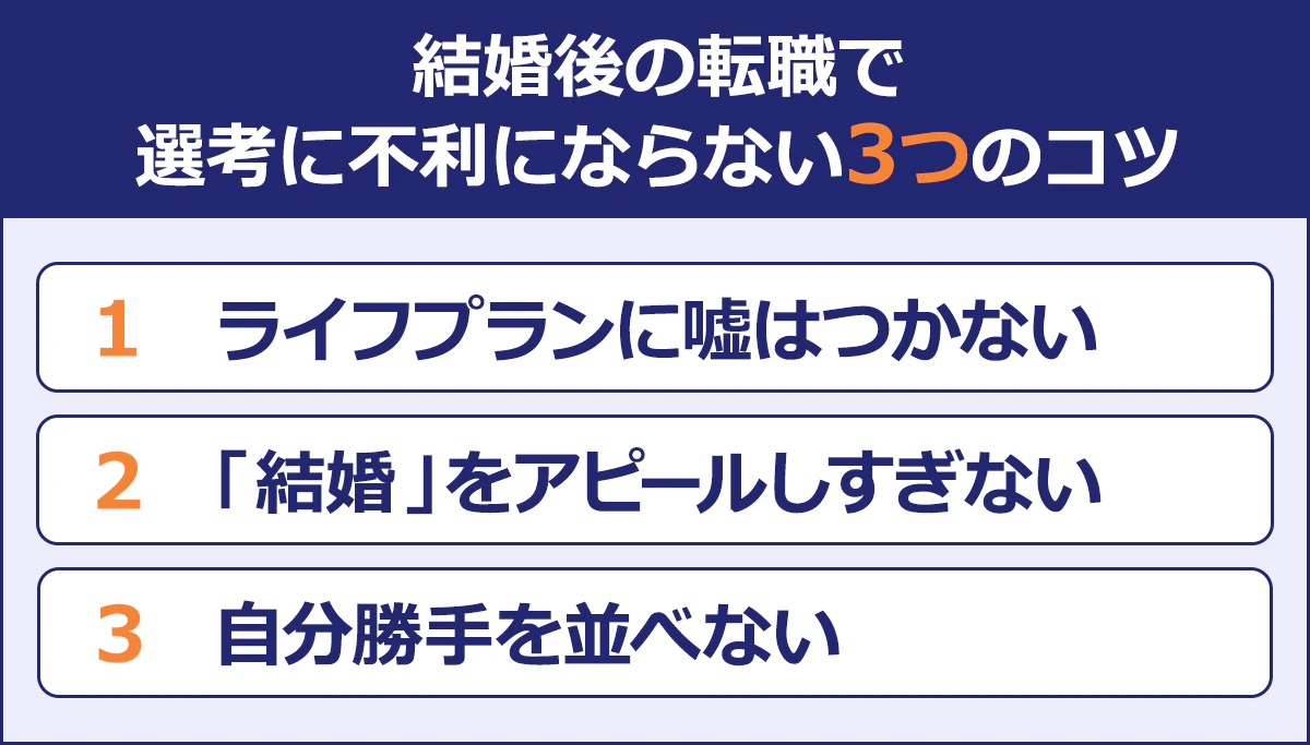  【結婚後の転職で選考に不利にならない3つのコツ】 （1）ライフプランに嘘はつかない （2）「結婚」をアピールしすぎない （3）自分勝手を並べない