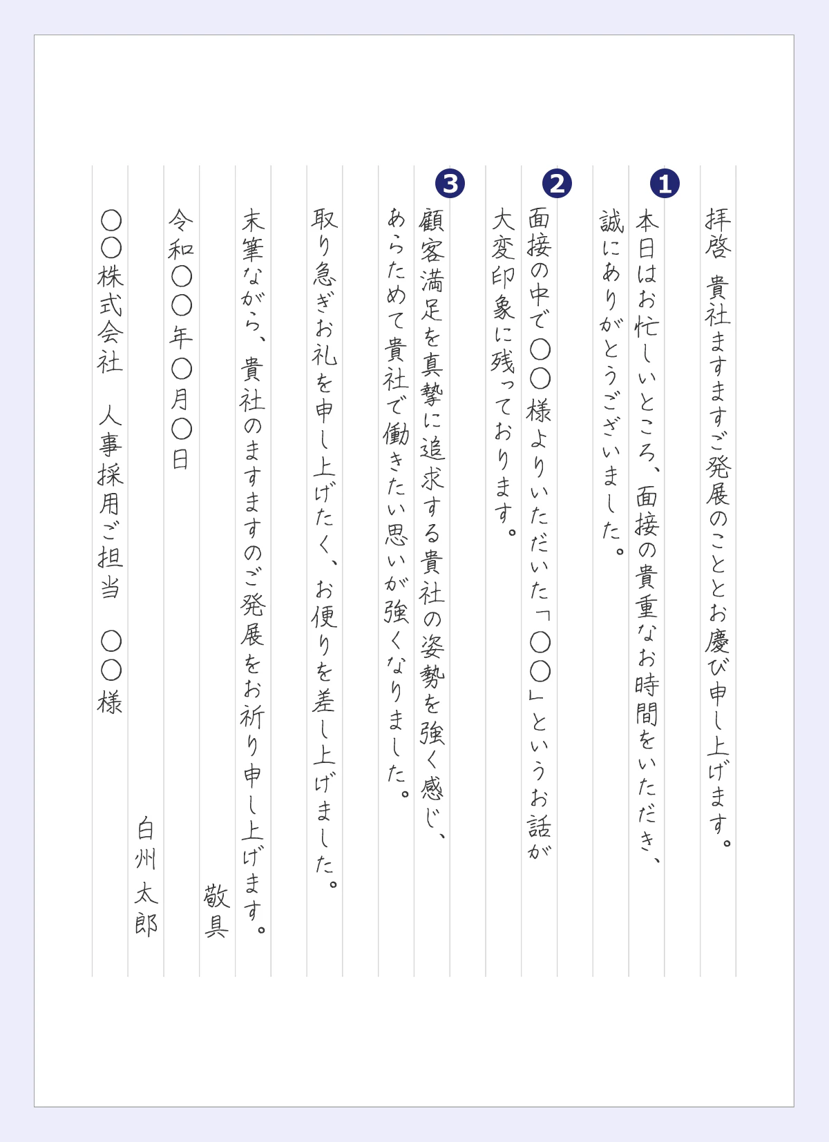 拝啓 貴社ますますご発展のこととお慶び申し上げます。  ①本日はお忙しいところ、面接の貴重なお時間をいただき、 誠にありがとうございました。  ②面接の中で◯◯様よりいただいた「◯◯」というお話が 大変印象に残っております。  ③顧客満足を真摯に追求する貴社の姿勢を強く感じ、 あらためて貴社で働きたい思いが強くなりました。  取り急ぎお礼を申し上げたく、お便りを差し上げました。  末筆ながら、貴社のますますのご発展をお祈り申し上げます。 敬具 令和◯◯年◯月◯日 白州太郎 ◯◯株式会社　人事採用ご担当　◯◯様