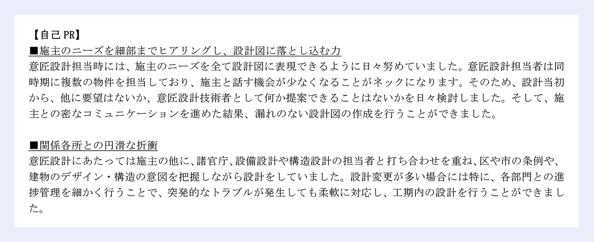 【自己 PR】|■施主のニーズを細部までヒアリングし、設計図に落とし込む力|意匠設計担当時には、施主のニーズを全て設計図に表現できるように日々努めていました。意匠設計担当者は同|時期に複数の物件を担当しており、施主と話す機会が少なくなることがネックになります。そのため、設計当初|から、他に要望はないか、意匠設計技術者として何か提案できることはないかを日々検討しました。そして、施|主との密なコミュニケーションを進めた結果、漏れのない設計図の作成を行うことができました。|■関係各所との円滑な折衝|意匠設計にあたっては施主の他に、諸官庁、設備設計や構造設計の担当者と打ち合わせを重ね、区や市の条例や、|建物のデザイン・構造の意図を把握しながら設計をしていました。設計変更が多い場合には特に、各部門との進|捗管理を細かく行うことで、突発的なトラブルが発生しても柔軟に対応し、工期内の設計を行うことができまし|た。|これまでの経験を活かし、貴社におきましても貢献していきたいと考えておりますので何卒宜しくお願い致します。