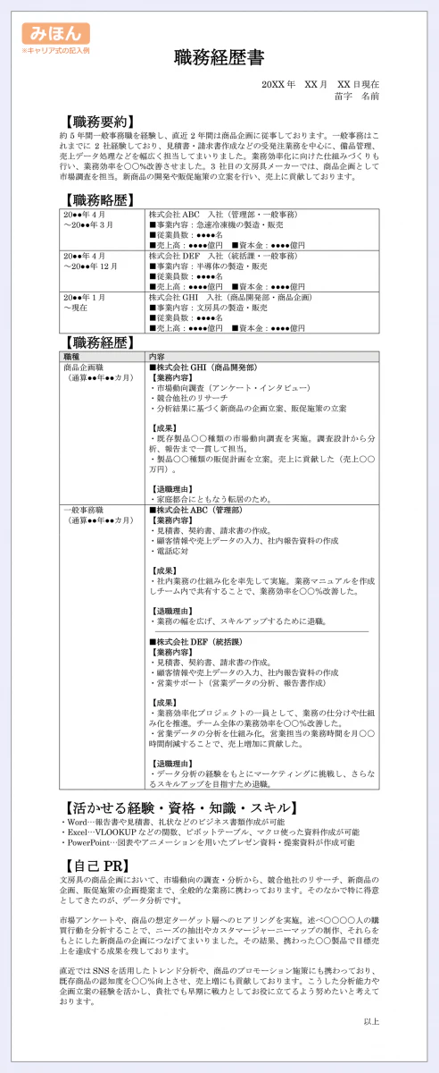 職務経歴書|20XX年　XX月　XX日現在|苗字　名前|【職務要約】|約5年間一般事務職を経験し、直近2年間は商品企画に従事しております。一般事務はこれまでに2社経験しており、見積書・請求書作成などの受発注業務を中心に、備品管理、売上データ処理などを幅広く担当してまいりました。業務効率化に向けた仕組みづくりも行い、業務効率を〇〇%改善させました。3社目の文房具メーカーでは、商品企画として市場調査を担当。新商品の開発や販促施策の立案を行い、売上に貢献しております。|【職務略歴】||20●●年4月～20●●年3月／株式会社ABC　入社（管理部・一般事務）|■事業内容：急速冷凍機の製造・販売|■業員数：●●●●名|■売上高：●●●●億円　■資本金：●●●●億円／20●●年4月～20●●年12月／株式会社DEF　入社（統括課・一般事務）|■事業内容：半導体の製造・販売|■従業員数：●●●●名|■売上高：●●●●億円　■資本金：●●●●億円／20●●年1月|～現在	株式会社GHI　入社（商品開発部・商品企画）|■事業内容：文房具の製造・販売|■従業員数：●●●●名|■売上高：●●●●億円　■資本金：●●●●億円|20●●年4月～20●●年3月／	株式会社ABC　入社（管理部・一般事務）|■事業内容：急速冷凍機の製造・販売|■従業員数：●●●●名|■売上高：●●●●億円　■資本金：●●●●億円／|20●●年4月～20●●年12月／	株式会社DEF　入社（統括課・一般事務）|■事業内容：半導体の製造・販売|■従業員数：●●●●名|■売上高：●●●●億円　■資本金：●●●●億円／|20●●年1月～現在／	株式会社GHI　入社（商品開発部・商品企画）|■事業内容：文房具の製造・販売|■従業員数：●●●●名|■売上高：●●●●億円　■資本金：●●●●億円／|【職務経歴】|20●●年4月～20●●年3月／	株式会社ABC　入社（管理部・一般事務）|■事業内容：急速冷凍機の製造・販売|■従業員数：●●●●名|■売上高：●●●●億円　■資本金：●●●●億円|20●●年4月～20●●年12月／	株式会社DEF　入社（統括課・一般事務）|■事業内容：半導体の製造・販売|■従業員数：●●●●名|■売上高：●●●●億円　■資本金：●●●●億円|20●●年1月～現在／	株式会社GHI　入社（商品開発部・商品企画）|■事業内容：文房具の製造・販売|■従業員数：●●●●名|■売上高：●●●●億円　■資本金：●●●●億円|職種／	内容／|商品企画職（通算●●年●●カ月）／	■株式会社GHI（商品開発部）|【業務内容】|・市場動向調査（アンケート・インタビュー）|・競合他社のリサーチ|・分析結果に基づく新商品の企画立案、販促施策の立案||【成果】|・既存製品〇〇種類の市場動向調査を実施。調査設計から分析、報告まで一貫して担当。|・製品〇〇種類の販促計画を立案。売上に貢献した（売上〇〇万円）。||【退職理由】|・家庭都合にともなう転居のため。／|一般事務|（通算●●年●●カ月）／	■株式会社ABC（管理部）|【業務内容】|・見積書、契約書、請求書の作成。|・顧客情報や売上データの入力、社内報告資料の作成|・電話応対||【成果】|・社内業務の仕組み化を率先して実施。業務マニュアルを作成しチーム内で共有することで、業務効率を〇〇％改善した。|【退職理由】|・業務の幅を広げ、スキルアップするために退職。|■株式会社DEF（統括課）|【業務内容】|・見積書、契約書、請求書の作成。|・顧客情報や売上データの入力、社内報告資料の作成|・営業サポート（営業データの分析、報告書作成）||【成果】|・業務効率化プロジェクトの一員として、業務の仕分けや仕組み化を推進。チーム全体の業務効率を〇〇％改善した。|・営業データの分析を仕組み化。営業担当の業務時間を月〇〇時間削減することで、売上増加に貢献した。|【退職理由】|・データ分析の経験をもとにマーケティングに挑戦し、さらなるスキルアップを目指すため退職。／|【活かせる経験・資格・知識・スキル】|・Word…報告書や見積書、礼状などのビジネス書類作成が可能|・Excel…VLOOKUPなどの関数、ピボットテーブル、マクロ使った資料作成が可能|・PowerPoint…図表やアニメーションを用いたプレゼン資料・提案資料が作成可能【自己PR】|文房具の商品企画において、市場動向の調査・分析から、競合他社のリサーチ、新商品の企画、販促施策の企画提案まで、全般的な業務に携わっております。そのなかで特に得意としてきたのが、データ分析です。||市場アンケートや、商品の想定ターゲット層へのヒアリングを実施。述べ〇〇〇〇人の購買行動を分析することで、ニーズの抽出やカスタマージャーニーマップの制作、それらをもとにした新商品の企画につなげてまいりました。その結果、携わった〇〇製品で目標売上を達成する成果を残しております。||直近ではSNSを活用したトレンド分析や、商品のプロモーション施策にも携わっており、既存商品の認知度を〇〇％向上させ、売上増にも貢献しております。こうした分析能力や企画立案の経験を活かし、貴社でも早期に戦力としてお役に立てるよう努めたいと考えております。|以上|