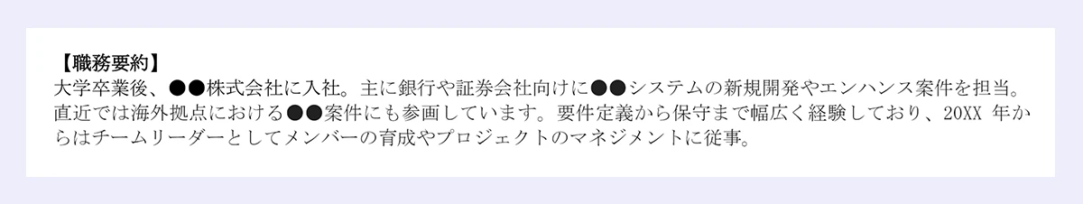 【職務要約】|大学卒業後、●●株式会社に入社。主に銀行や証券会社向けに●●システムの新規開発やエンハンス案件を担当。|直近では海外拠点における●●案件にも参画しています。要件定義から保守まで幅広く経験しており、20XX 年か|らはチームリーダーとしてメンバーの育成やプロジェクトのマネジメントに従事。