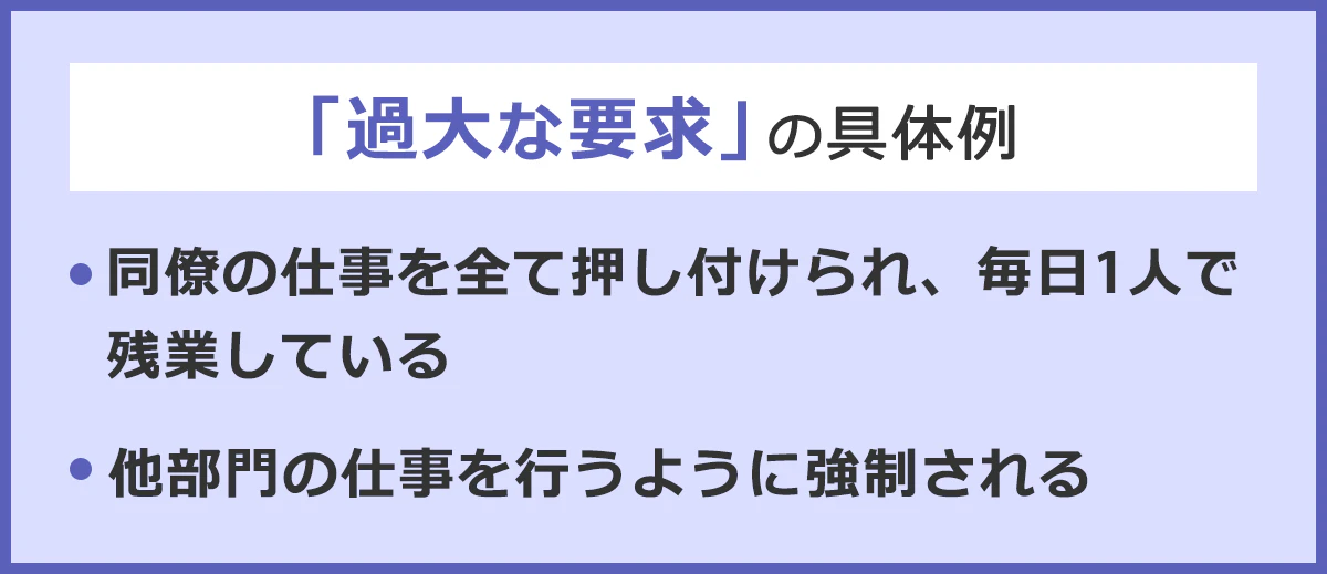 「過大な要求」の具体例。・同僚の仕事を全部押し付けられ、毎日一人で残業している。・他部門の仕事を行うように強制される。
