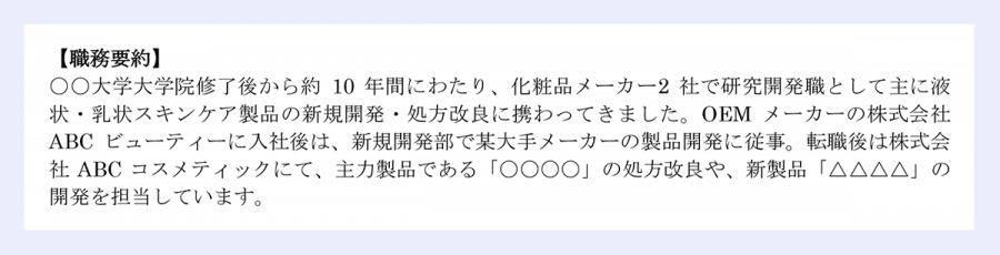 【職務経歴書】20XX年XX月XX日現在｜氏名／転職／一郎【職務要約】〇〇大学大学院修了後から約10年間にわたり、化粧品メーカー2社で研究開発職として主に液状・乳状スキンケア製品の新規開発・処方改良に携わってきました。OEMメーカーの株式会社ABCビューティーに入社後は、新規開発部で某大手メーカーの製品開発に従事。転職後は株式会社ABCコスメティックにて、主力製品である「〇〇〇〇」の処方改良や、新製品「△△△△」の開発を担当しています。