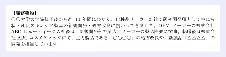 【職務経歴書】20XX年XX月XX日現在|氏名/転職/一郎【職務要約】〇〇大学大学院修了後から約10年間にわたり、化粧品メーカー2社で研究開発職として主に液状・乳状スキンケア製品の新規開発・処方改良に携わってきました。OEMメーカーの株式会社ABCビューティーに入社後は、新規開発部で某大手メーカーの製品開発に従事。転職後は株式会社ABCコスメティックにて、主力製品である「〇〇〇〇」の処方改良や、新製品「△△△△」の開発を担当しています。
