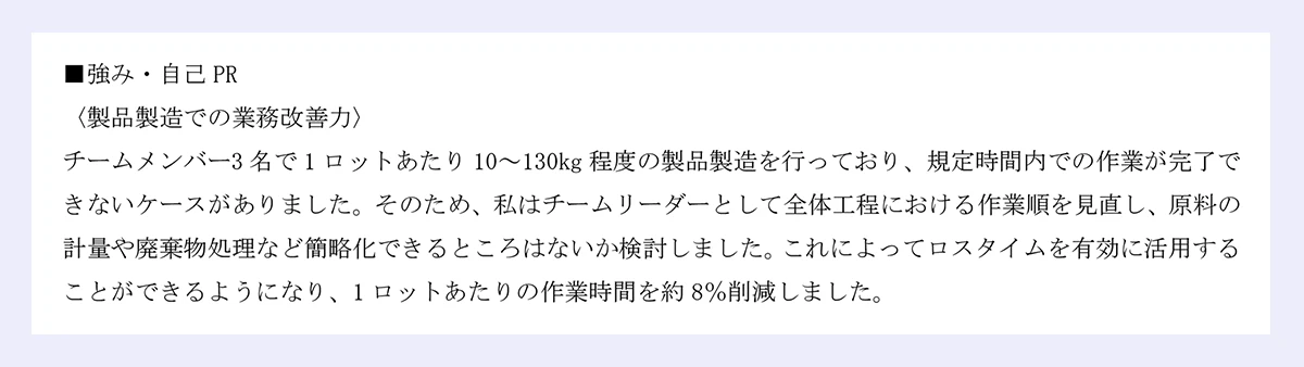 ■強み・自己PR ｜〈製品製造での業務改善力〉 ｜チームメンバー3名で1ロットあたり10～130kg程度の製品製造を行っており、規定時間内での作業が完了できないケースがありました。そのため、私はチームリーダーとして全体工程における作業順を見直し、原料の計量や廃棄物処理など簡略化できるところはないか検討しました。これによってロスタイムを有効に活用することができるようになり、1ロットあたりの作業時間を約8％削減しました。
