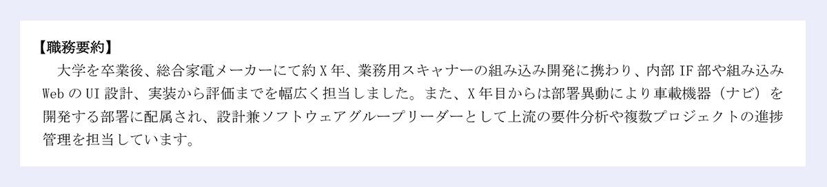  【職務要約】 ｜大学を卒業後、総合家電メーカーにて約X年、業務用スキャナーの組み込み開発に携わり、内部IF部や組み込みWebのUI設計、実装から評価までを幅広く担当しました。また、X年目からは部署異動により車載機器（ナビ）を開発する部署に配属され、設計兼ソフトウェアグループリーダーとして上流の要件分析や複数プロジェクトの進捗管理を担当しています。