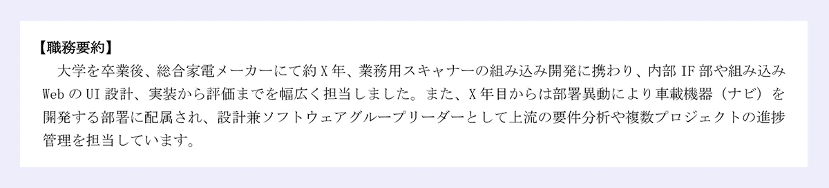  【職務要約】 ｜大学を卒業後、総合家電メーカーにて約X年、業務用スキャナーの組み込み開発に携わり、内部IF部や組み込みWebのUI設計、実装から評価までを幅広く担当しました。また、X年目からは部署異動により車載機器（ナビ）を開発する部署に配属され、設計兼ソフトウェアグループリーダーとして上流の要件分析や複数プロジェクトの進捗管理を担当しています。
