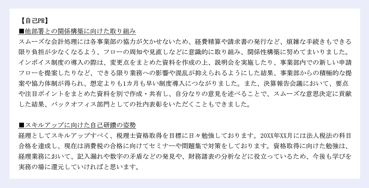 【自己PR】 |■他部署との関係構築に向けた取り組み |スムーズな会計処理には各事業部の協力が欠かせないため、経費精算や請求書の発行など、煩雑な手続きもできる限り負担が少なくなるよう、フローの周知や見直しなどに意識的に取り組み、関係性構築に努めてまいりました。 |インボイス制度の導入の際は、変更点をまとめた資料を作成の上、説明会を実施したり、事業部内での新しい申請フローを提案したりなど、できる限り業務への影響や混乱が抑えられるようにした結果、事業部からの積極的な提案や協力体制が得られ、想定よりも1カ月も早い制度導入につながりました。また、決算報告会議において、要点や注目ポイントをまとめた資料を別で作成・共有し、自分なりの意見を述べることで、スムーズな意思決定に貢献した結果、バックオフィス部門としての社内表彰をいただくこともできました。 |■スキルアップに向けた自己研鑽の姿勢 |経理としてスキルアップすべく、税理士資格取得を目標に日々勉強しております。20XX年XX月には法人税法の科目合格を達成し、現在は消費税の合格に向けてセミナーや問題集で対策をしております。資格取得に向けた勉強は、経理業務において、記入漏れや数字の矛盾などの発見や、財務諸表の分析などに役立っているため、今後も学びを実務の場に還元していければと思います。