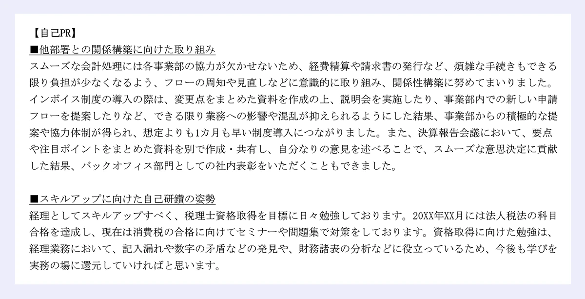 【自己PR】 |■他部署との関係構築に向けた取り組み |スムーズな会計処理には各事業部の協力が欠かせないため、経費精算や請求書の発行など、煩雑な手続きもできる限り負担が少なくなるよう、フローの周知や見直しなどに意識的に取り組み、関係性構築に努めてまいりました。 |インボイス制度の導入の際は、変更点をまとめた資料を作成の上、説明会を実施したり、事業部内での新しい申請フローを提案したりなど、できる限り業務への影響や混乱が抑えられるようにした結果、事業部からの積極的な提案や協力体制が得られ、想定よりも1カ月も早い制度導入につながりました。また、決算報告会議において、要点や注目ポイントをまとめた資料を別で作成・共有し、自分なりの意見を述べることで、スムーズな意思決定に貢献した結果、バックオフィス部門としての社内表彰をいただくこともできました。 |■スキルアップに向けた自己研鑽の姿勢 |経理としてスキルアップすべく、税理士資格取得を目標に日々勉強しております。20XX年XX月には法人税法の科目合格を達成し、現在は消費税の合格に向けてセミナーや問題集で対策をしております。資格取得に向けた勉強は、経理業務において、記入漏れや数字の矛盾などの発見や、財務諸表の分析などに役立っているため、今後も学びを実務の場に還元していければと思います。
