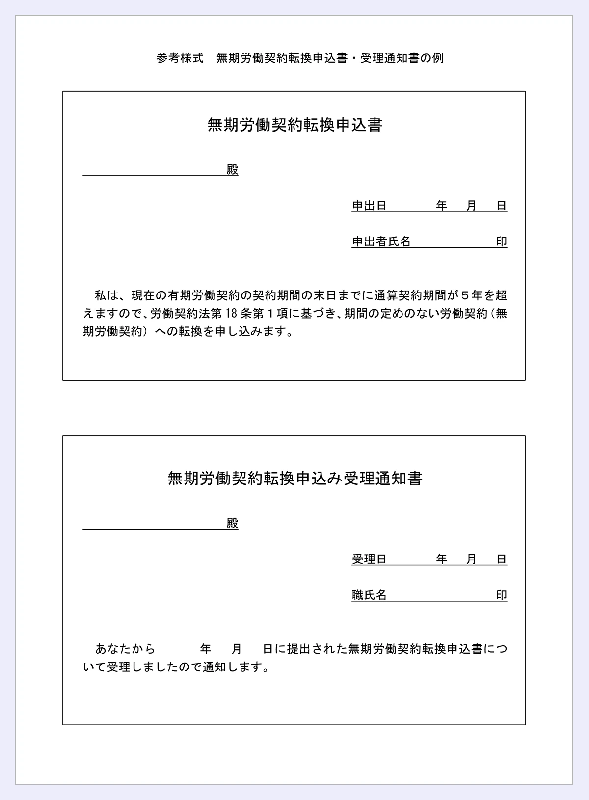 【参考様式／無期労働契約転換申込書・受理通知書の例】無期労働契約転換申込書／殿／申出日／年／月／日／申出者氏名／印／私は、現在の有期労働契約の契約期間の末日までに通算契約期間が５年を超／えますので、労働契約法第／18／条第１項に基づき、期間の定めのない労働契約（無／期労働契約）への転換を申し込みます。／無期労働契約転換申込み受理通知書／殿／受理日／年／月／日／職氏名／印／あなたから／年／月／日に提出された無期労働契約転換申込書について受理しましたので通知します。