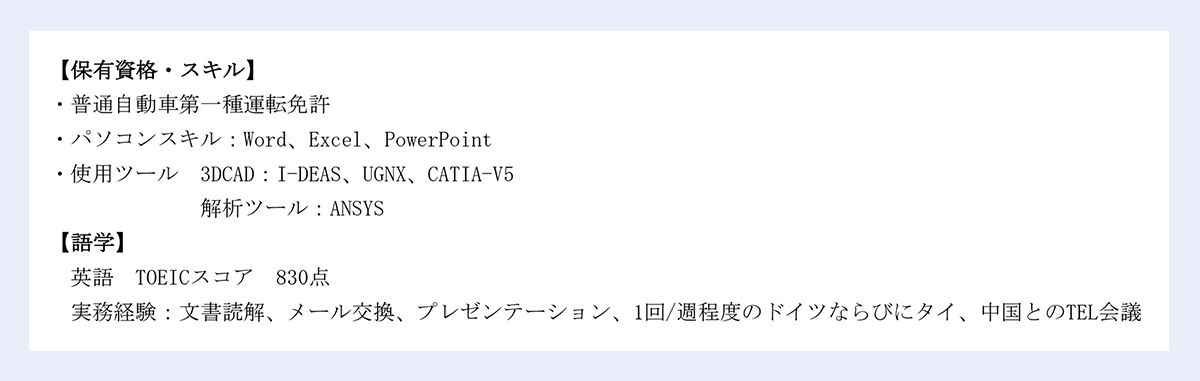 【保有資格・スキル】｜・普通自動車第一種運転免許｜・パソコンスキル：Word、Excel、PowerPoint｜・使用ツール 3DCAD：I-DEAS、UGNX、CATIA-V5｜解析ツール：ANSYS｜【語学】｜英語 TOEICスコア 830点｜実務経験：文書読解、メール交換、プレゼンテーション、1回/週程度のドイツならびにタイ、中国とのTEL会議