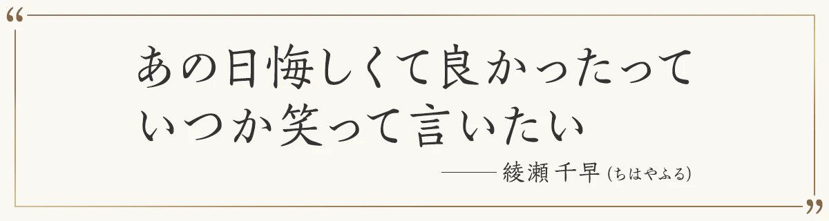 あの日悔しくて良かったって いつか笑って言いたい ―綾瀬千早（ちはやふる）