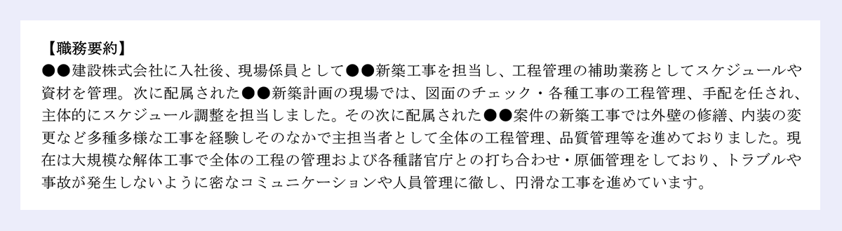 【職務要約】 |/●●建設株式会社に入社後、現場係員として●●新築工事を担当し、工程管理の補助業務としてスケジュールや資材を管理。次に配属された●●新築計画の現場では、図面のチェック・各種工事の工程管理、手配を任され、主体的にスケジュール調整を担当しました。その次に配属された●●案件の新築工事では外壁の修繕、内装の変更など多種多様な工事を経験しそのなかで主担当者として全体の工程管理、品質管理等を進めておりました。現在は大規模な解体工事で全体の工程の管理および各種諸官庁との打ち合わせ・原価管理をしており、トラブルや事故が発生しないように密なコミュニケーションや人員管理に徹し、円滑な工事を進めています。