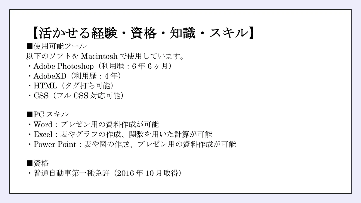 【活かせる経験・資格・知識・スキル】使用可能ツール/以下のソフトをMacintoshで使用しています。/・AdobePhotoshop(利用歴:6年6ヶ月)/AdobeXD(利用歴4年)/HTML(タグ打ち可能)/CSS(フルCSSt対応可能)/PCスキル/・PowerPoint:図形やアニメーションを使ったプレゼン資料の作成が可能/Excel:ピポットテーブル・VLOOKUP・IF関数を使った表計算、グラフの作成が可能/資格・普通自動車第一種運転免許(2016年10月取得)