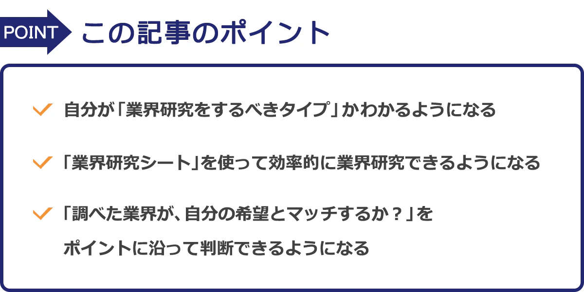 この記事のポイントは、・自分が「業界研究をするべきタイプ」かわかるようになる・「業界研究シート」を使って効率的に業界研究できるようになる・「調べた業界が、自分の希望とマッチするか？」をポイントに沿って判断できるようになる　という3つです。