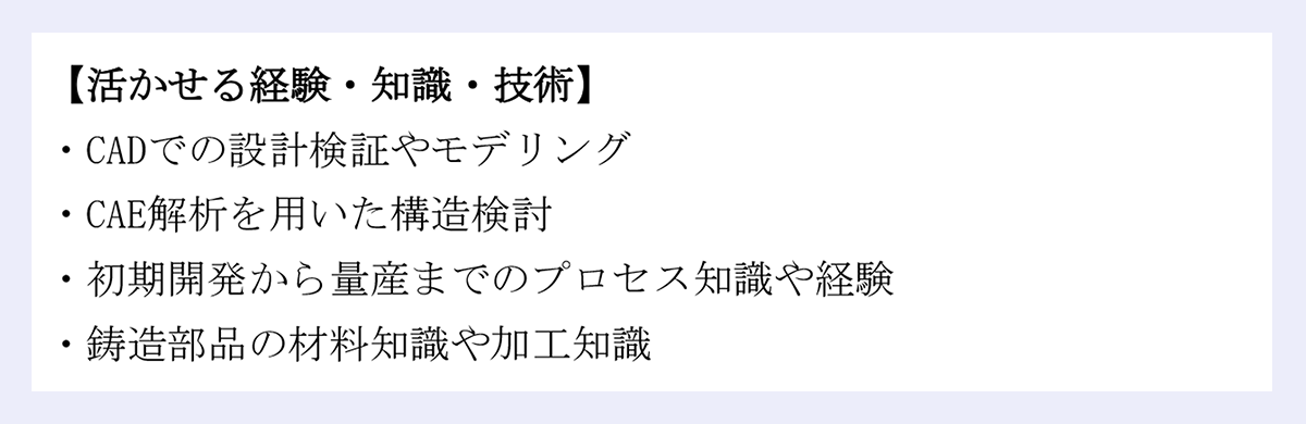 【活かせる経験・知識・技術】｜・CADでの設計検証やモデリング｜・CAE解析を用いた構造検討｜・初期開発から量産までのプロセス知識や経験｜・鋳造部品の材料知識や加工知識