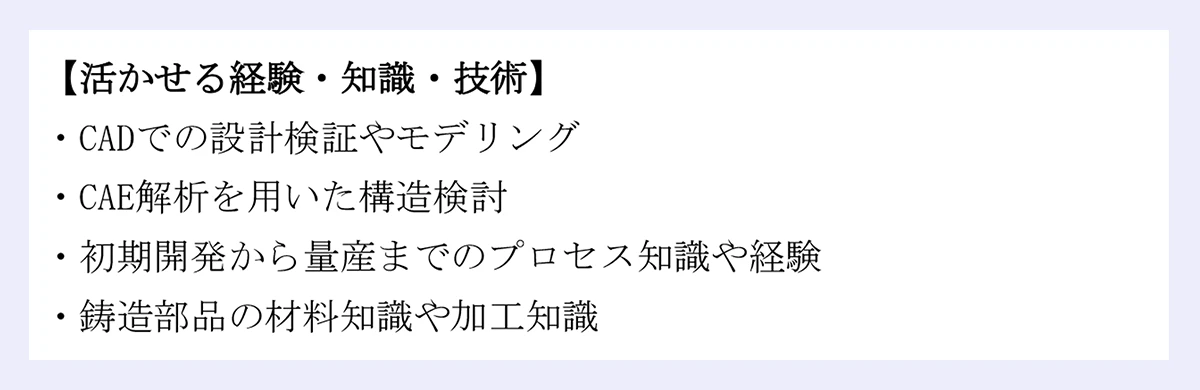 【活かせる経験・知識・技術】|・CADでの設計検証やモデリング|・CAE解析を用いた構造検討|・初期開発から量産までのプロセス知識や経験|・鋳造部品の材料知識や加工知識