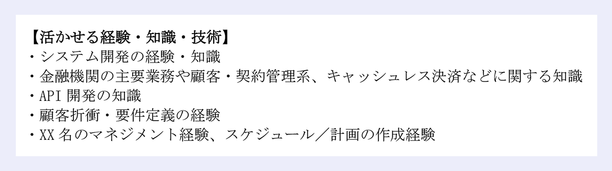 【活かせる経験・知識・技術】|・システム開発の経験・知識|・金融機関の主要業務や顧客・契約管理系、キャッシュレス決済などに関する知識|・API 開発の知識|・顧客折衝・要件定義の経験|・XX 名のマネジメント経験、スケジュール/計画の作成経験