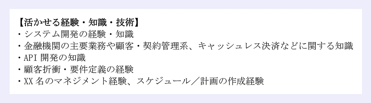 【活かせる経験・知識・技術】|・システム開発の経験・知識|・金融機関の主要業務や顧客・契約管理系、キャッシュレス決済などに関する知識|・API 開発の知識|・顧客折衝・要件定義の経験|・XX 名のマネジメント経験、スケジュール/計画の作成経験